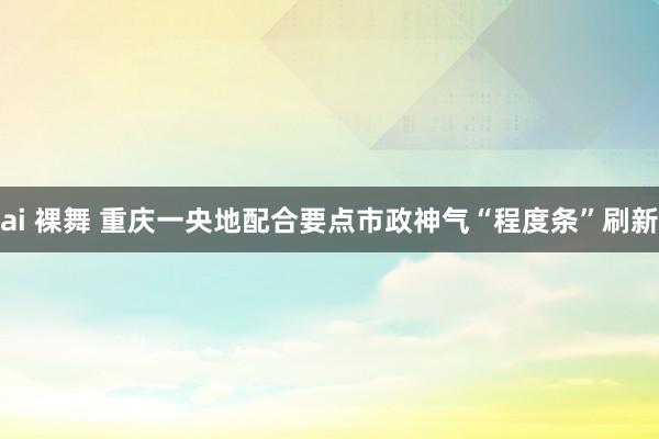 ai 裸舞 重庆一央地配合要点市政神气“程度条”刷新