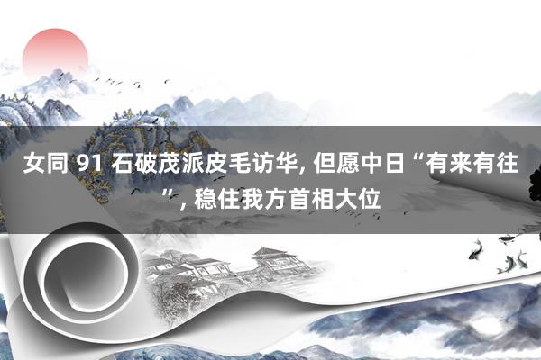 女同 91 石破茂派皮毛访华， 但愿中日“有来有往”， 稳住我方首相大位