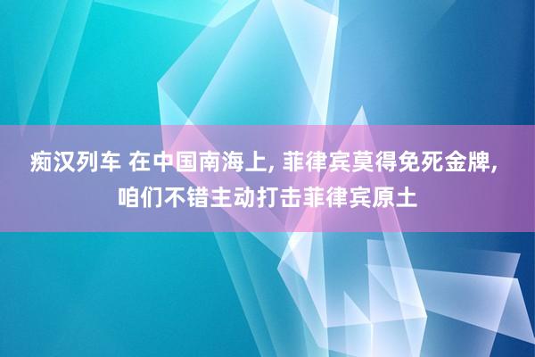 痴汉列车 在中国南海上， 菲律宾莫得免死金牌， 咱们不错主动打击菲律宾原土