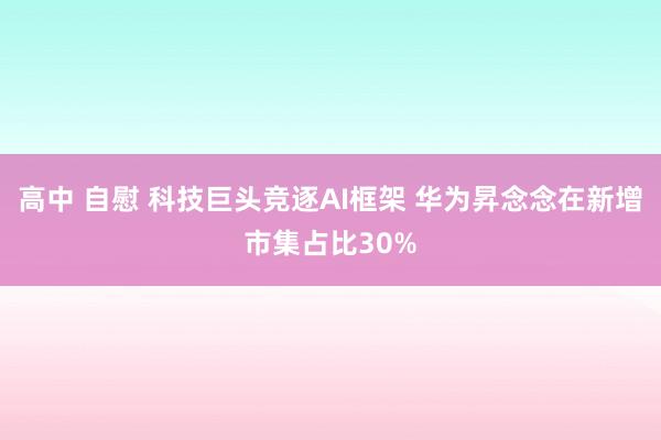 高中 自慰 科技巨头竞逐AI框架 华为昇念念在新增市集占比30%