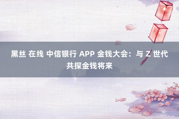 黑丝 在线 中信银行 APP 金钱大会：与 Z 世代共探金钱将来