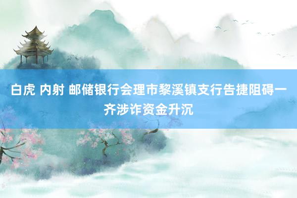 白虎 内射 邮储银行会理市黎溪镇支行告捷阻碍一齐涉诈资金升沉