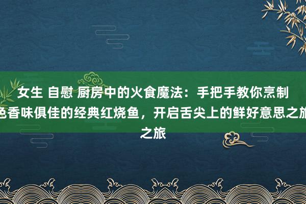 女生 自慰 厨房中的火食魔法：手把手教你烹制色香味俱佳的经典红烧鱼，开启舌尖上的鲜好意思之旅