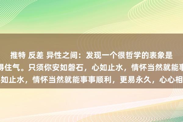 推特 反差 异性之间：发现一个很哲学的表象是，谈恋爱你一定要千里得住气。只须你安如磐石，心如止水，情怀当然就能事事顺利，更易永久，心心相印