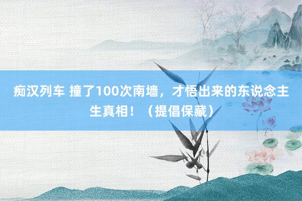 痴汉列车 撞了100次南墙，才悟出来的东说念主生真相！（提倡保藏）