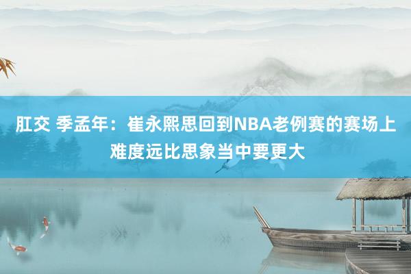 肛交 季孟年：崔永熙思回到NBA老例赛的赛场上 难度远比思象当中要更大