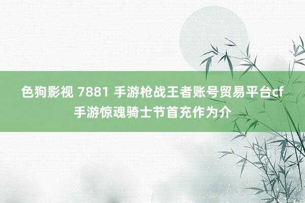 色狗影视 7881 手游枪战王者账号贸易平台cf手游惊魂骑士节首充作为介