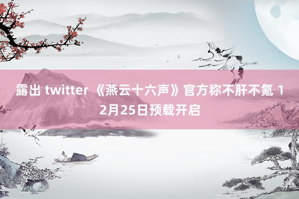 露出 twitter 《燕云十六声》官方称不肝不氪 12月25日预载开启