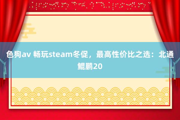 色狗av 畅玩steam冬促，最高性价比之选：北通鲲鹏20