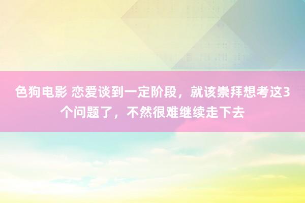 色狗电影 恋爱谈到一定阶段，就该崇拜想考这3个问题了，不然很难继续走下去