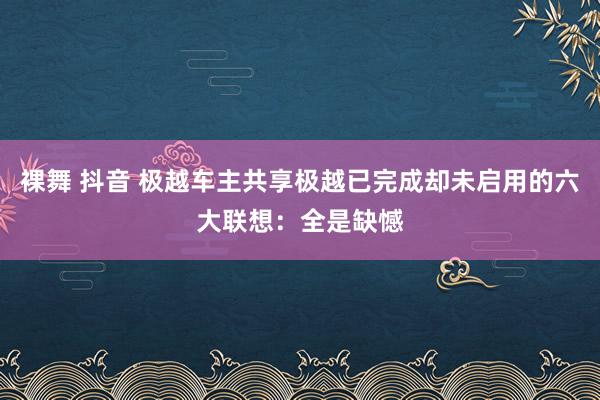 裸舞 抖音 极越车主共享极越已完成却未启用的六大联想：全是缺憾