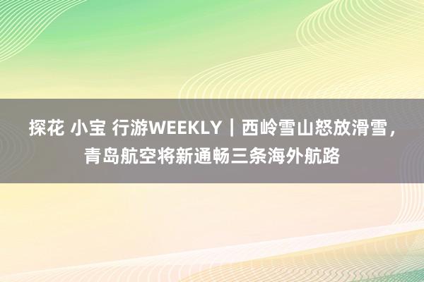 探花 小宝 行游WEEKLY｜西岭雪山怒放滑雪，青岛航空将新通畅三条海外航路