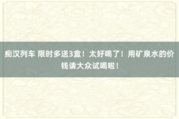 痴汉列车 限时多送3盒！太好喝了！用矿泉水的价钱请大众试喝啦！