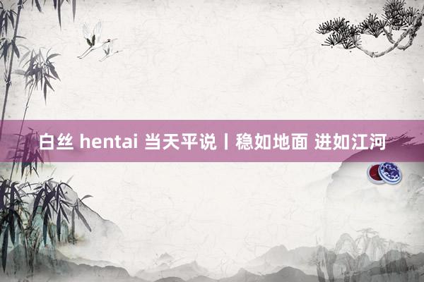 白丝 hentai 当天平说丨稳如地面 进如江河