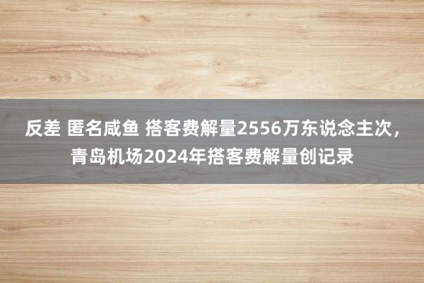 反差 匿名咸鱼 搭客费解量2556万东说念主次，青岛机场2024年搭客费解量创记录