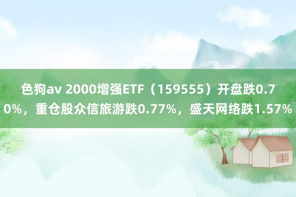 色狗av 2000增强ETF（159555）开盘跌0.70%，重仓股众信旅游跌0.77%，盛天网络跌1.57%