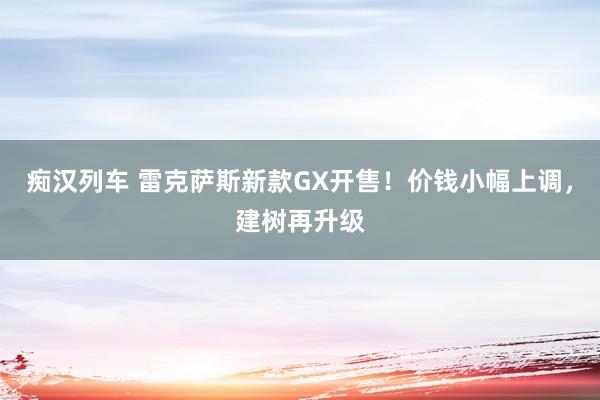 痴汉列车 雷克萨斯新款GX开售！价钱小幅上调，建树再升级