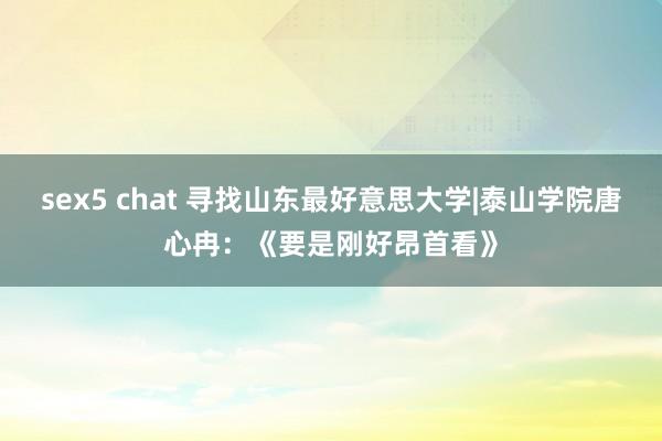 sex5 chat 寻找山东最好意思大学|泰山学院唐心冉：《要是刚好昂首看》