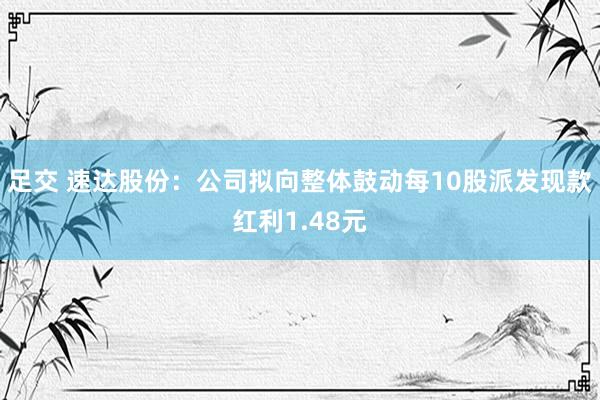 足交 速达股份：公司拟向整体鼓动每10股派发现款红利1.48元