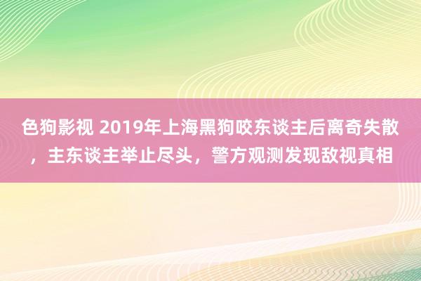 色狗影视 2019年上海黑狗咬东谈主后离奇失散，主东谈主举止尽头，警方观测发现敌视真相