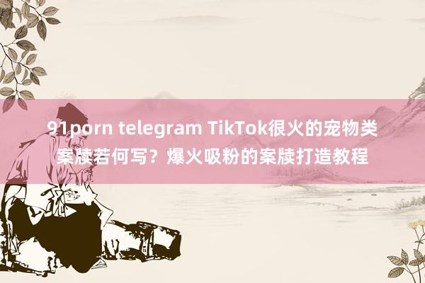 91porn telegram TikTok很火的宠物类案牍若何写？爆火吸粉的案牍打造教程