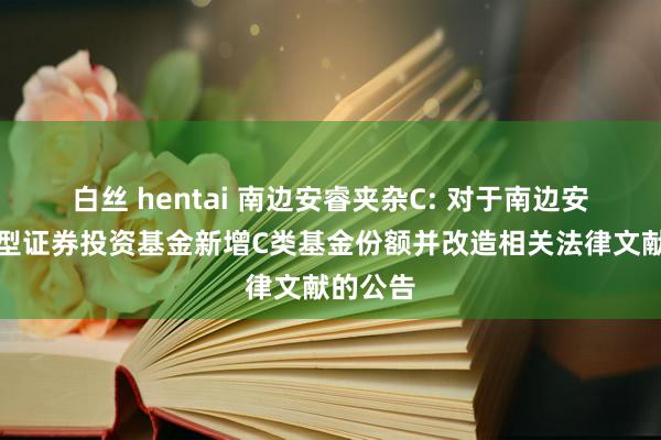 白丝 hentai 南边安睿夹杂C: 对于南边安睿夹杂型证券投资基金新增C类基金份额并改造相关法律文献的公告