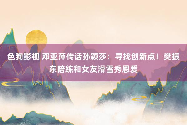 色狗影视 邓亚萍传话孙颖莎：寻找创新点！樊振东陪练和女友滑雪秀恩爱