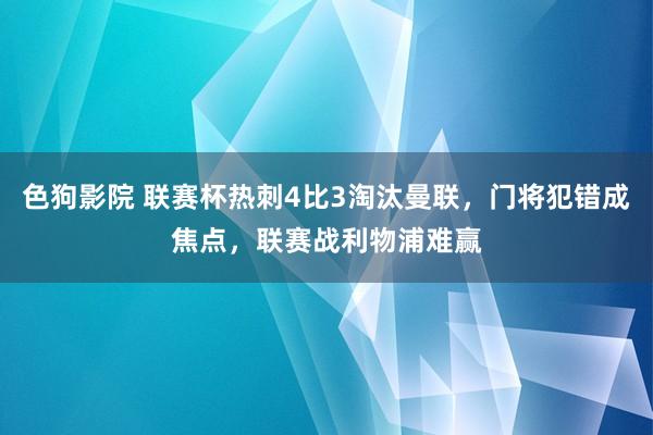 色狗影院 联赛杯热刺4比3淘汰曼联，门将犯错成焦点，联赛战利物浦难赢