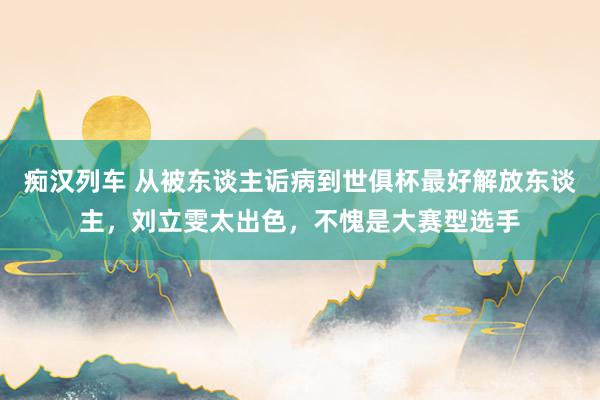 痴汉列车 从被东谈主诟病到世俱杯最好解放东谈主，刘立雯太出色，不愧是大赛型选手