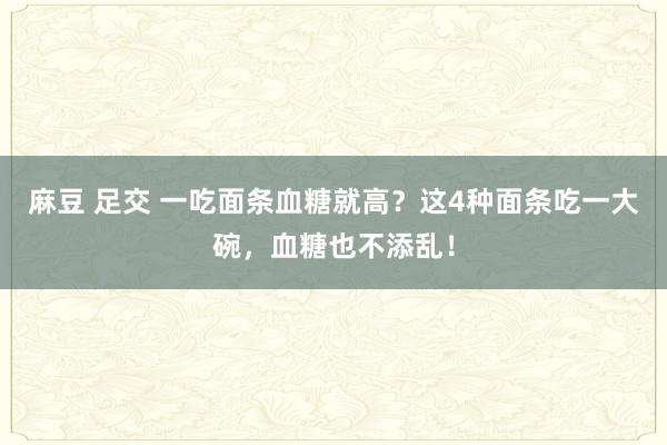 麻豆 足交 一吃面条血糖就高？这4种面条吃一大碗，血糖也不添乱！