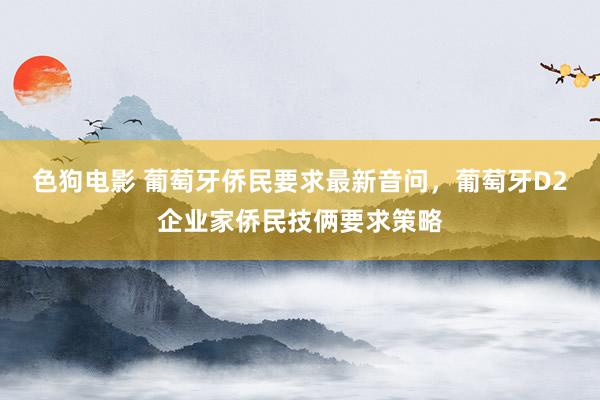 色狗电影 葡萄牙侨民要求最新音问，葡萄牙D2企业家侨民技俩要求策略