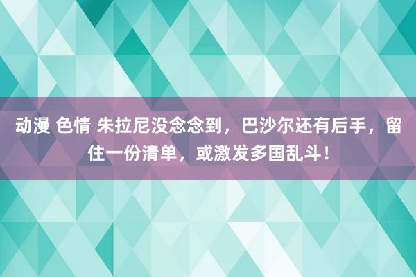 动漫 色情 朱拉尼没念念到，巴沙尔还有后手，留住一份清单，或激发多国乱斗！