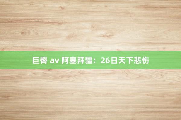 巨臀 av 阿塞拜疆：26日天下悲伤