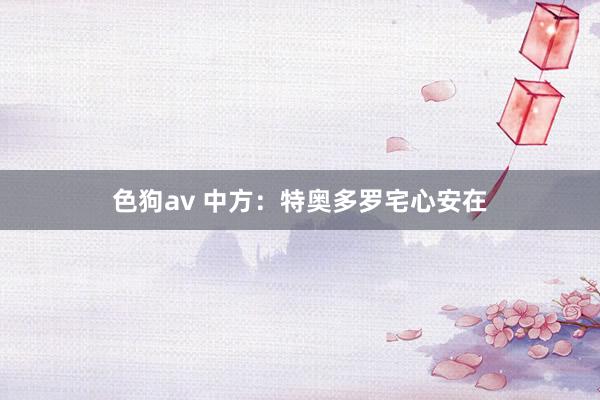 色狗av 中方：特奥多罗宅心安在