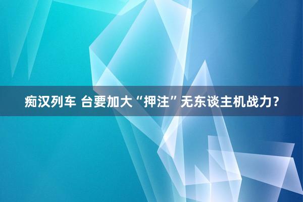 痴汉列车 台要加大“押注”无东谈主机战力？