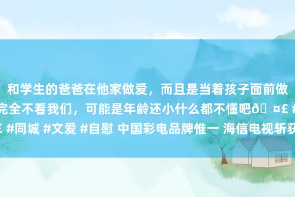 和学生的爸爸在他家做爱，而且是当着孩子面前做爱，太刺激了，孩子完全不看我们，可能是年龄还小什么都不懂吧🤣 #同城 #文爱 #自慰 中国彩电品牌惟一 海信电视斩获“绿色经营海外大奖”