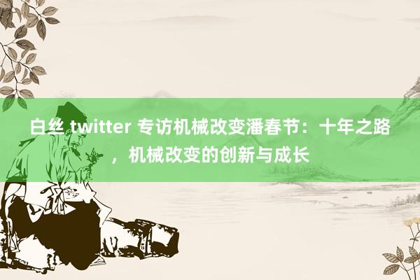 白丝 twitter 专访机械改变潘春节：十年之路，机械改变的创新与成长