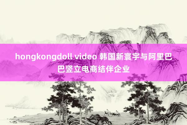 hongkongdoll video 韩国新寰宇与阿里巴巴竖立电商结伴企业