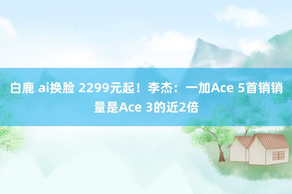 白鹿 ai换脸 2299元起！李杰：一加Ace 5首销销量是Ace 3的近2倍