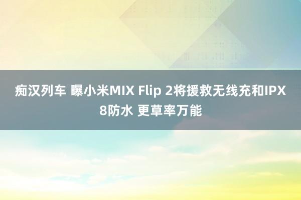 痴汉列车 曝小米MIX Flip 2将援救无线充和IPX8防水 更草率万能