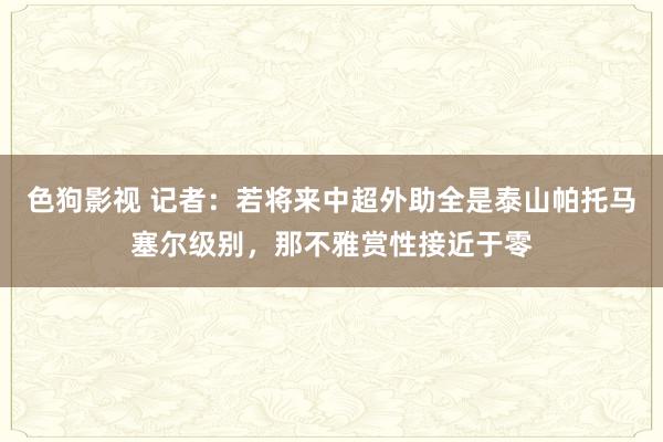 色狗影视 记者：若将来中超外助全是泰山帕托马塞尔级别，那不雅赏性接近于零