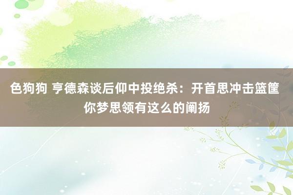 色狗狗 亨德森谈后仰中投绝杀：开首思冲击篮筐 你梦思领有这么的阐扬