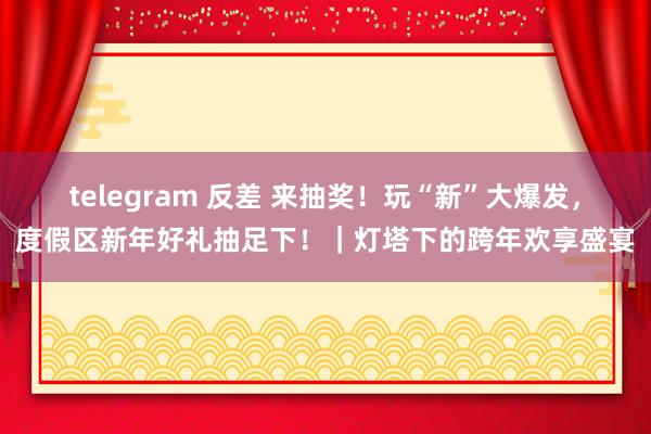 telegram 反差 来抽奖！玩“新”大爆发，度假区新年好礼抽足下！｜灯塔下的跨年欢享盛宴