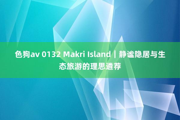 色狗av 0132 Makri Island｜静谧隐居与生态旅游的理思遴荐