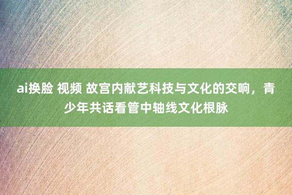 ai换脸 视频 故宫内献艺科技与文化的交响，青少年共话看管中轴线文化根脉