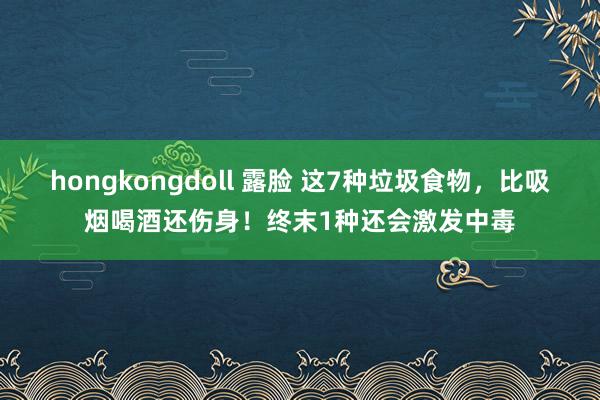 hongkongdoll 露脸 这7种垃圾食物，比吸烟喝酒还伤身！终末1种还会激发中毒