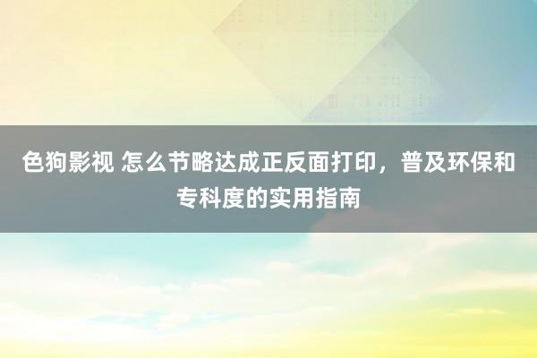 色狗影视 怎么节略达成正反面打印，普及环保和专科度的实用指南