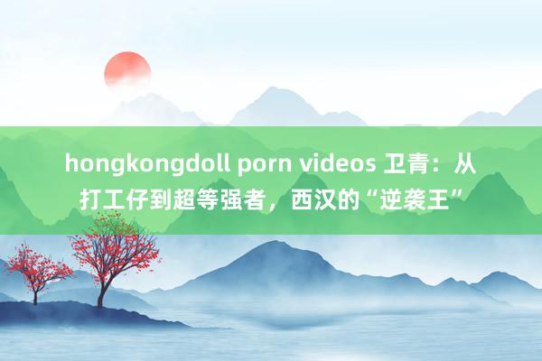 hongkongdoll porn videos 卫青：从打工仔到超等强者，西汉的“逆袭王”