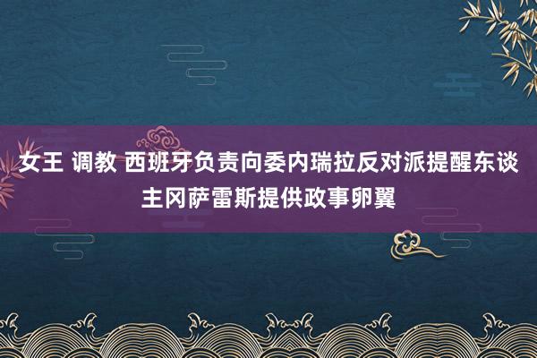 女王 调教 西班牙负责向委内瑞拉反对派提醒东谈主冈萨雷斯提供政事卵翼