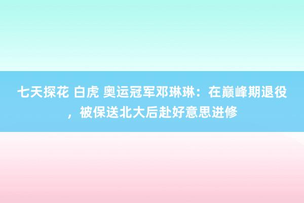 七天探花 白虎 奥运冠军邓琳琳：在巅峰期退役，被保送北大后赴好意思进修